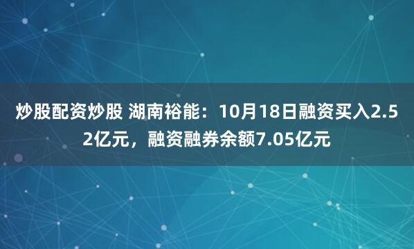 炒股配资炒股 湖南裕能：10月18日融资买入2.52亿元，融资融券余额7.05亿元