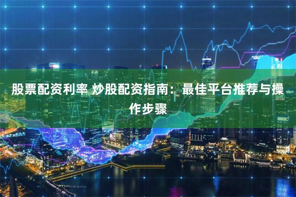 股票配资利率 炒股配资指南：最佳平台推荐与操作步骤