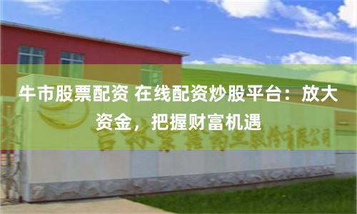 牛市股票配资 在线配资炒股平台：放大资金，把握财富机遇