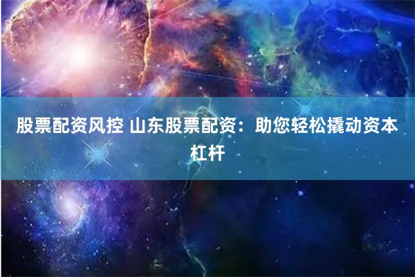 股票配资风控 山东股票配资：助您轻松撬动资本杠杆