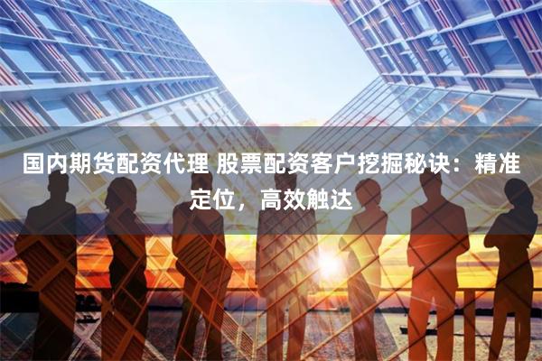国内期货配资代理 股票配资客户挖掘秘诀：精准定位，高效触达