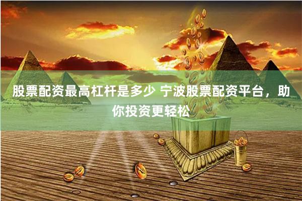 股票配资最高杠杆是多少 宁波股票配资平台，助你投资更轻松