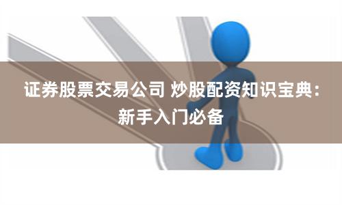证券股票交易公司 炒股配资知识宝典：新手入门必备