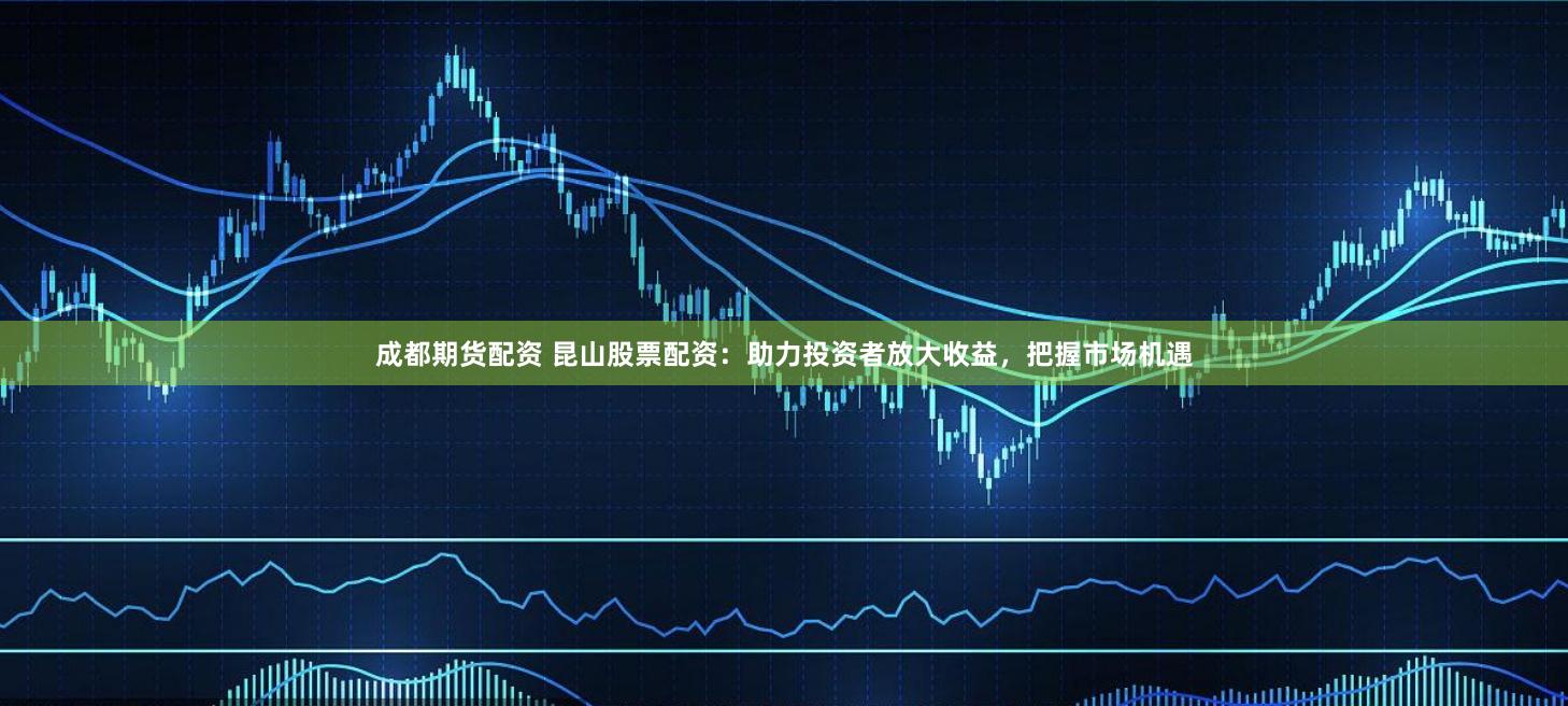 成都期货配资 昆山股票配资：助力投资者放大收益，把握市场机遇