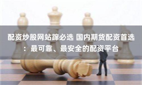 配资炒股网站蹿必选 国内期货配资首选：最可靠、最安全的配资平台