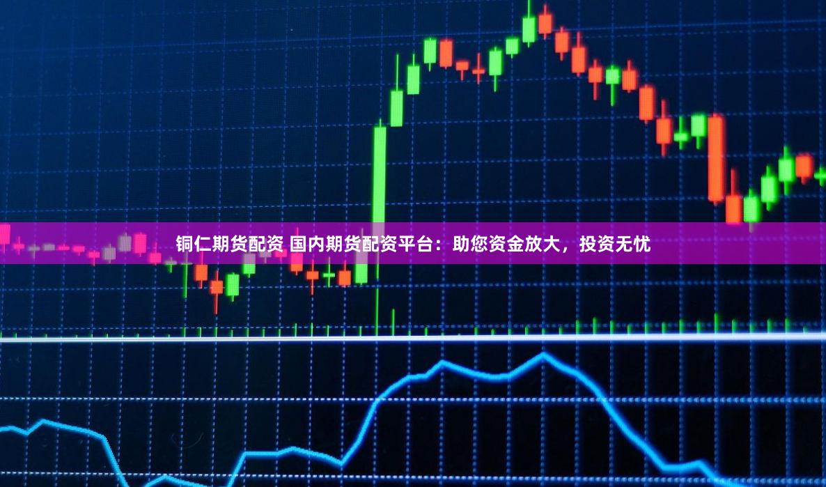 铜仁期货配资 国内期货配资平台：助您资金放大，投资无忧
