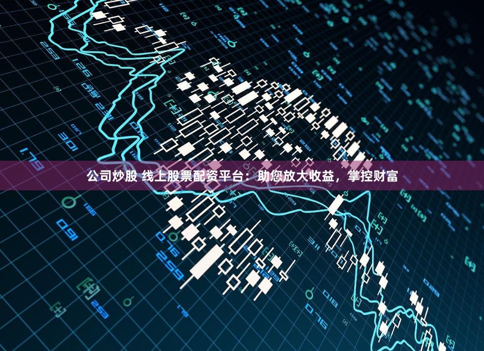 公司炒股 线上股票配资平台：助您放大收益，掌控财富