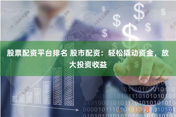 股票配资平台排名 股市配资：轻松撬动资金，放大投资收益