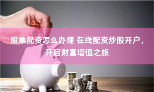 股票配资怎么办理 在线配资炒股开户，开启财富增值之旅