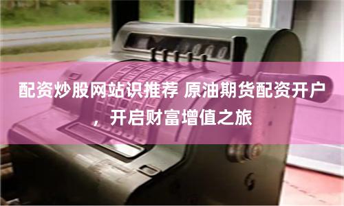 配资炒股网站识推荐 原油期货配资开户，开启财富增值之旅