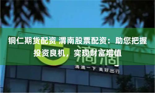 铜仁期货配资 渭南股票配资：助您把握投资良机，实现财富增值