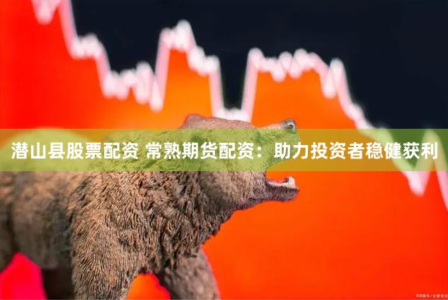 潜山县股票配资 常熟期货配资：助力投资者稳健获利