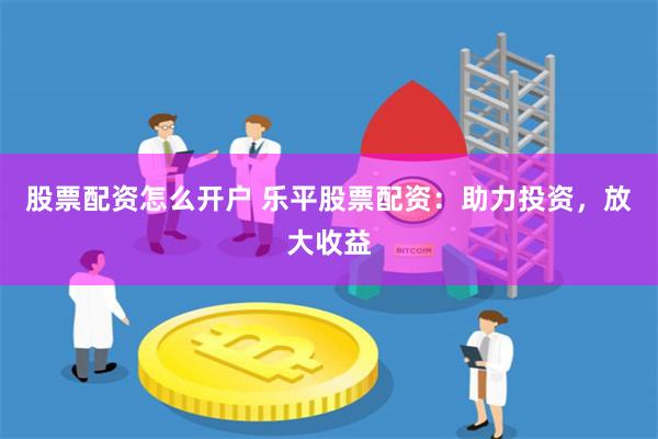 股票配资怎么开户 乐平股票配资：助力投资，放大收益