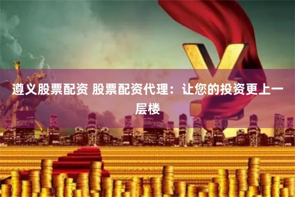 遵义股票配资 股票配资代理：让您的投资更上一层楼
