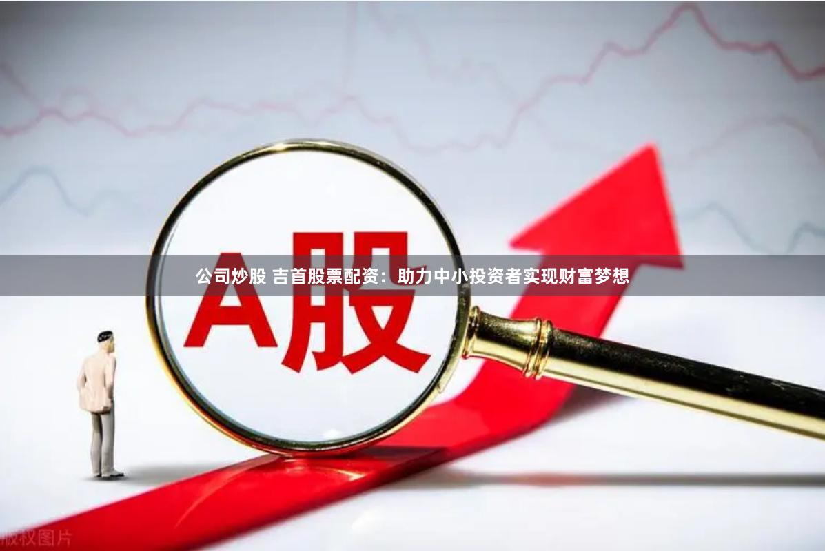 公司炒股 吉首股票配资：助力中小投资者实现财富梦想