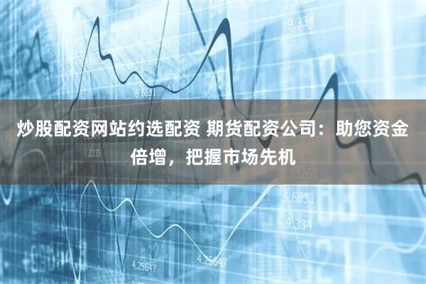 炒股配资网站约选配资 期货配资公司：助您资金倍增，把握市场先机
