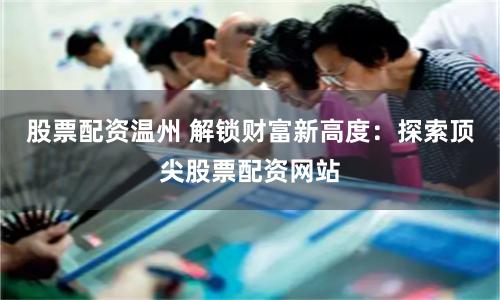 股票配资温州 解锁财富新高度:探索顶尖股票配资网站