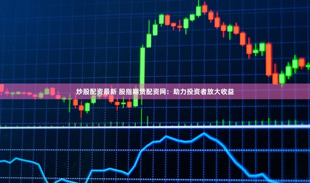 炒股配资最新 股指期货配资网：助力投资者放大收益